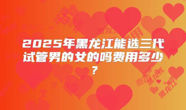 2025年黑龙江能选三代试管男的女的吗费用多少？