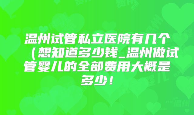温州试管私立医院有几个(想知道多少钱_温州做试管婴儿的全部费用大概是多少!