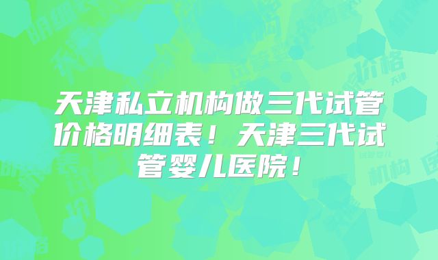 天津私立机构做三代试管价格明细表!天津三代试管婴儿医院!