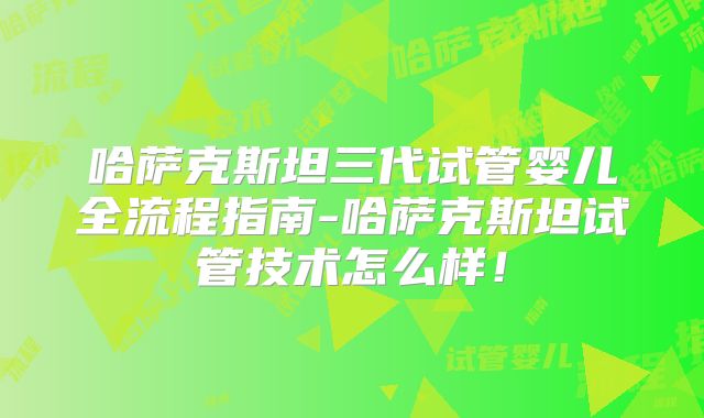 哈萨克斯坦三代试管婴儿全流程指南-哈萨克斯坦试管技术怎么样！