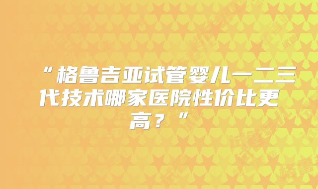 “格鲁吉亚试管婴儿一二三代技术哪家医院性价比更高？”