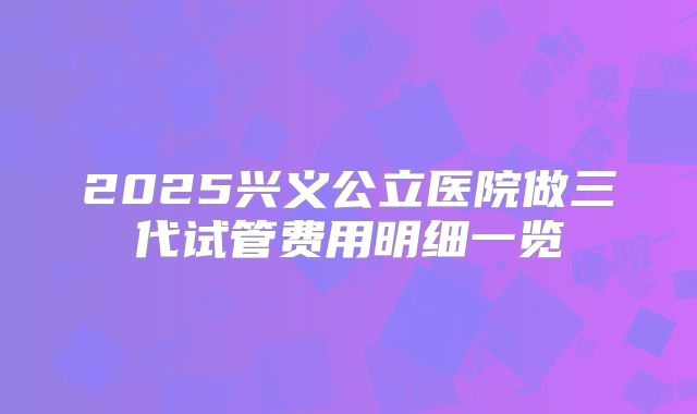 2025兴义公立医院做三代试管费用明细一览
