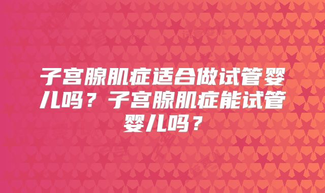 子宫腺肌症适合做试管婴儿吗？子宫腺肌症能试管婴儿吗？