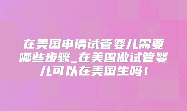 在美国申请试管婴儿需要哪些步骤_在美国做试管婴儿可以在美国生吗！