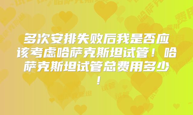 多次安排失败后我是否应该考虑哈萨克斯坦试管！哈萨克斯坦试管总费用多少！