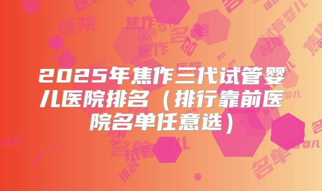 2025年焦作三代试管婴儿医院排名(排行靠前医院名单任意选)