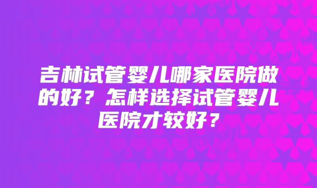 吉林试管婴儿哪家医院做的好?怎样选择试管婴儿医院才较好?