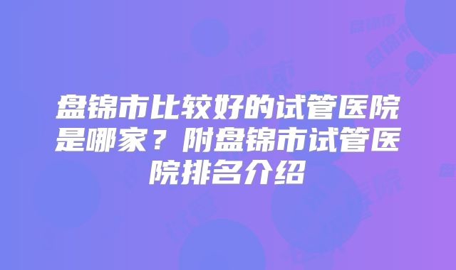 盘锦市比较好的试管医院是哪家？附盘锦市试管医院排名介绍