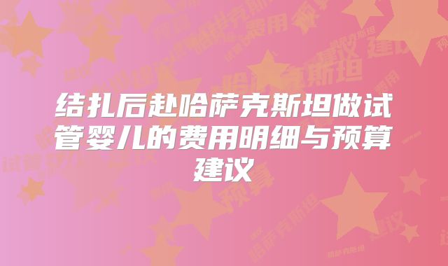 结扎后赴哈萨克斯坦做试管婴儿的费用明细与预算建议