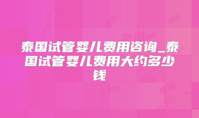 泰国试管婴儿费用咨询_泰国试管婴儿费用大约多少钱