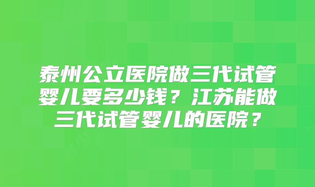 泰州公立医院做三代试管婴儿要多少钱？江苏能做三代试管婴儿的医院？