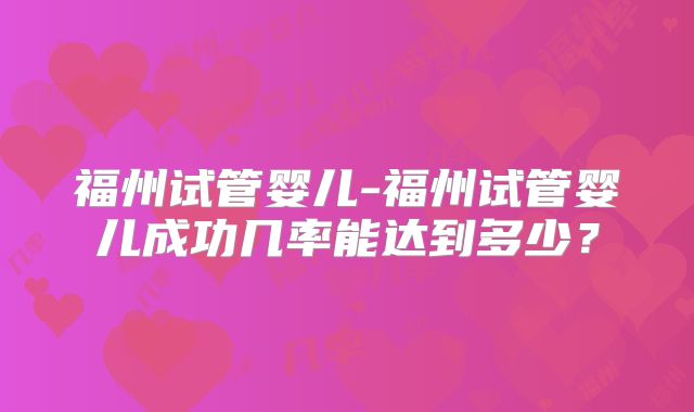 福州试管婴儿-福州试管婴儿成功几率能达到多少?