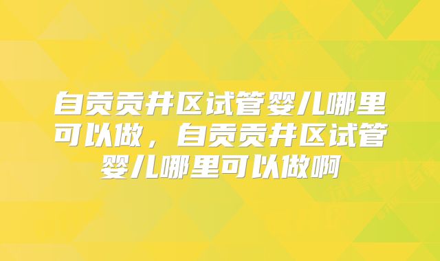 自贡贡井区试管婴儿哪里可以做,自贡贡井区试管婴儿哪里可以做啊