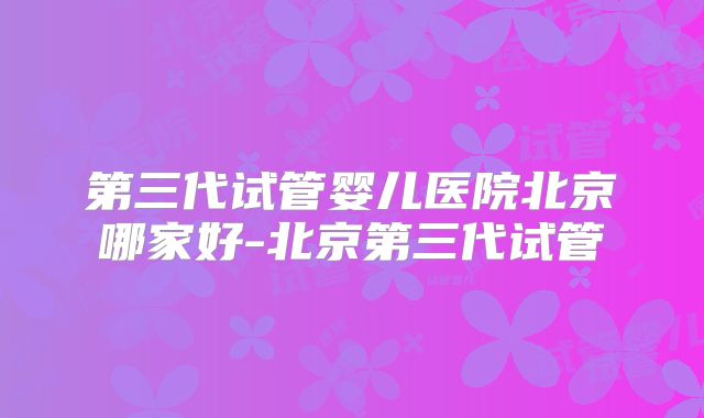 第三代试管婴儿医院北京哪家好-北京第三代试管