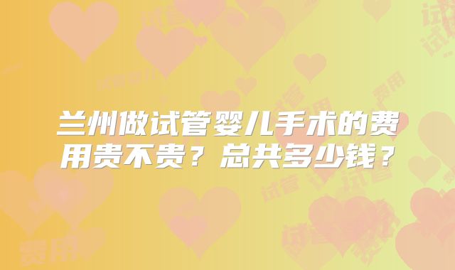 兰州做试管婴儿手术的费用贵不贵？总共多少钱？