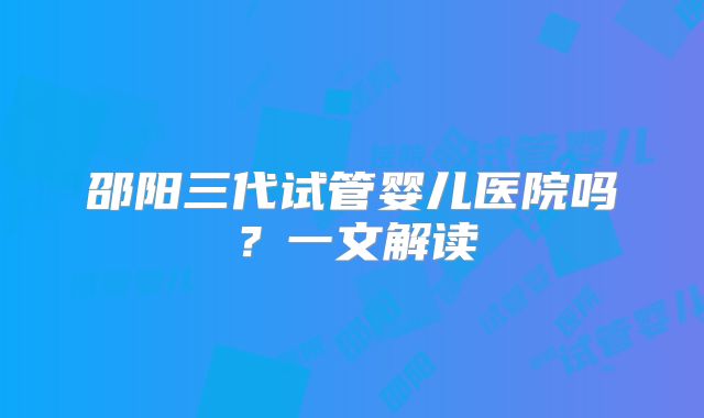 邵阳三代试管婴儿医院吗？一文解读
