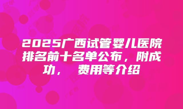 2025广西试管婴儿医院排名前十名单公布，附成功， 费用等介绍