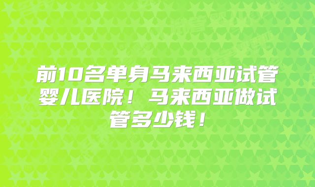 前10名单身马来西亚试管婴儿医院！马来西亚做试管多少钱！