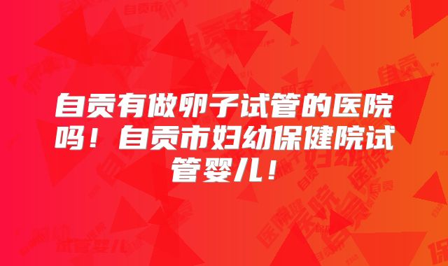 自贡有做卵子试管的医院吗！自贡市妇幼保健院试管婴儿！