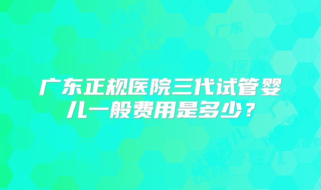 广东正规医院三代试管婴儿一般费用是多少？