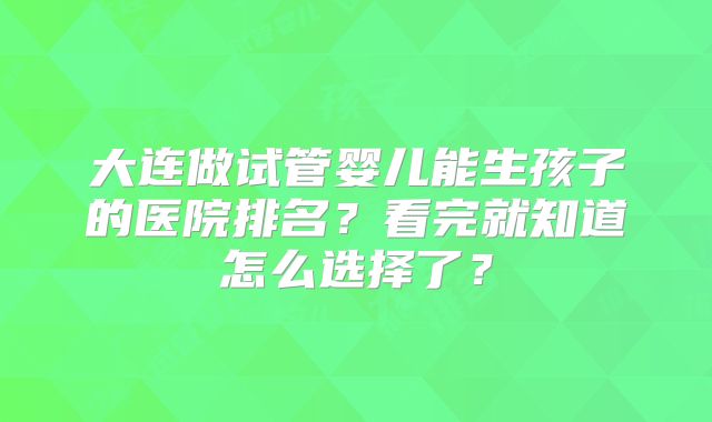 大连做试管婴儿能生孩子的医院排名?看完就知道怎么选择了?