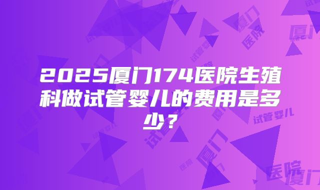 2025厦门174医院生殖科做试管婴儿的费用是多少?