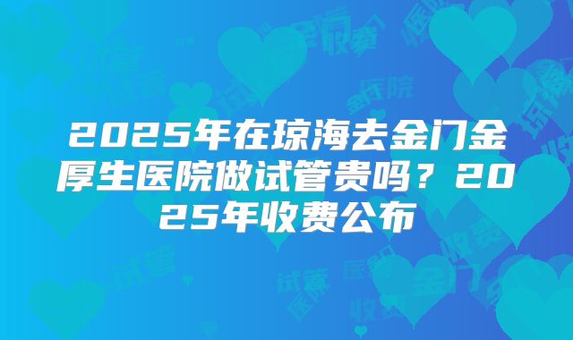 2025年在琼海去金门金厚生医院做试管贵吗？2025年收费公布