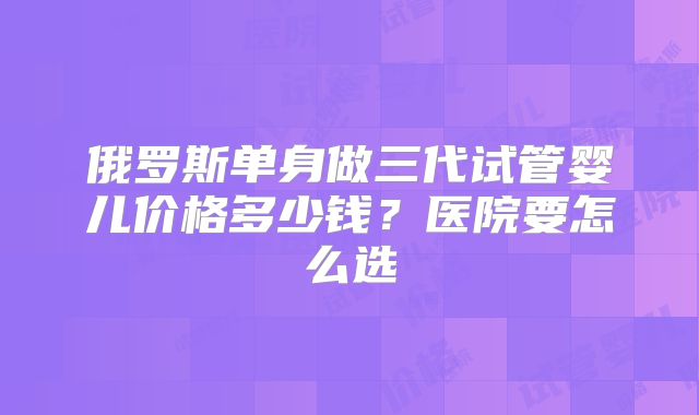 俄罗斯单身做三代试管婴儿价格多少钱?医院要怎么选