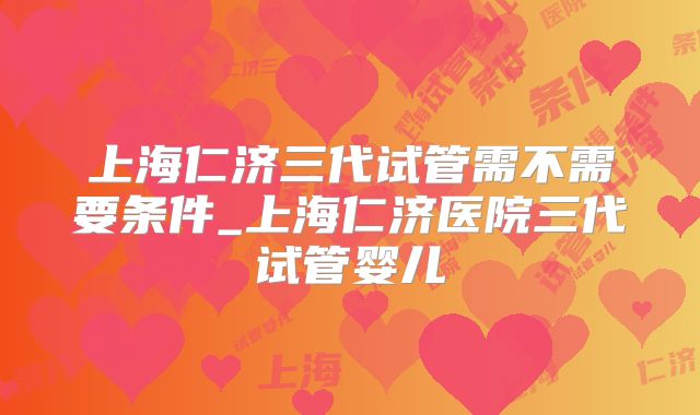 上海仁济三代试管需不需要条件_上海仁济医院三代试管婴儿