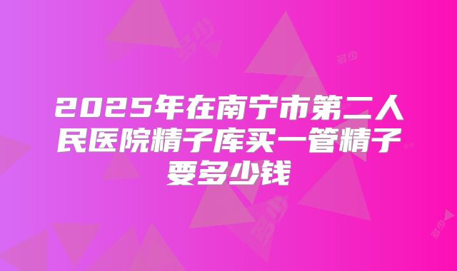 2025年在南宁市第二人民医院精子库买一管精子要多少钱