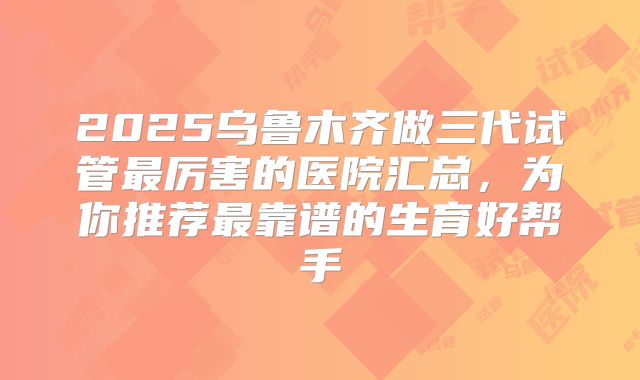 2025乌鲁木齐做三代试管最厉害的医院汇总，为你推荐最靠谱的生育好帮手