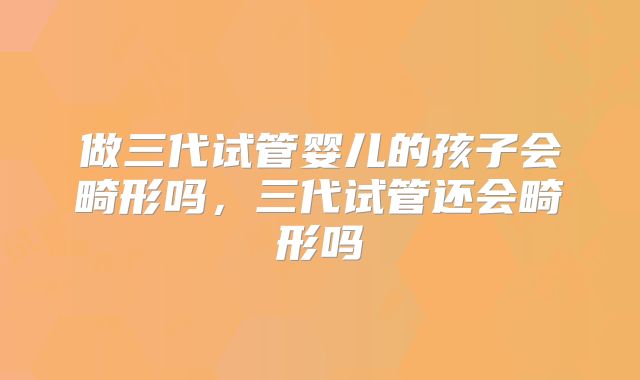 做三代试管婴儿的孩子会畸形吗，三代试管还会畸形吗