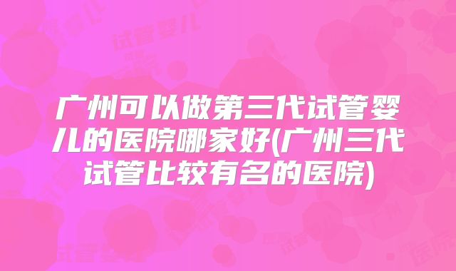 广州可以做第三代试管婴儿的医院哪家好(广州三代试管比较有名的医院)