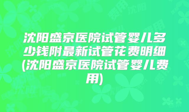 沈阳盛京医院试管婴儿多少钱附最新试管花费明细(沈阳盛京医院试管婴儿费用)