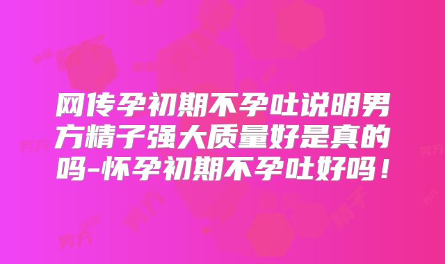 网传孕初期不孕吐说明男方精子强大质量好是真的吗-怀孕初期不孕吐好吗！
