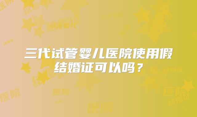 三代试管婴儿医院使用假结婚证可以吗?