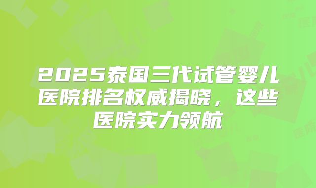2025泰国三代试管婴儿医院排名权威揭晓，这些医院实力领航