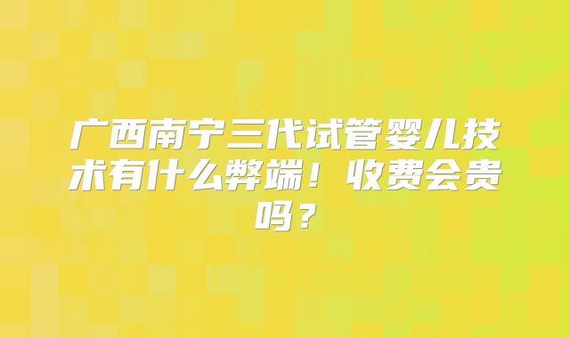 广西南宁三代试管婴儿技术有什么弊端！收费会贵吗？