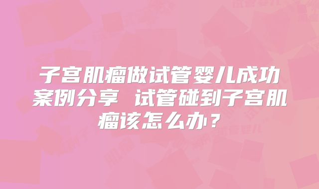 子宫肌瘤做试管婴儿成功案例分享 试管碰到子宫肌瘤该怎么办？