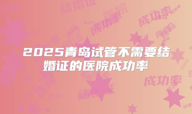 2025青岛试管不需要结婚证的医院成功率