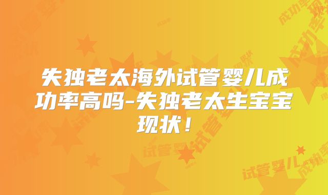 失独老太海外试管婴儿成功率高吗-失独老太生宝宝现状!