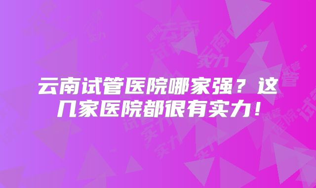 云南试管医院哪家强？这几家医院都很有实力！