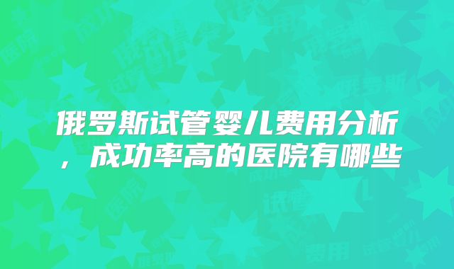 俄罗斯试管婴儿费用分析，成功率高的医院有哪些