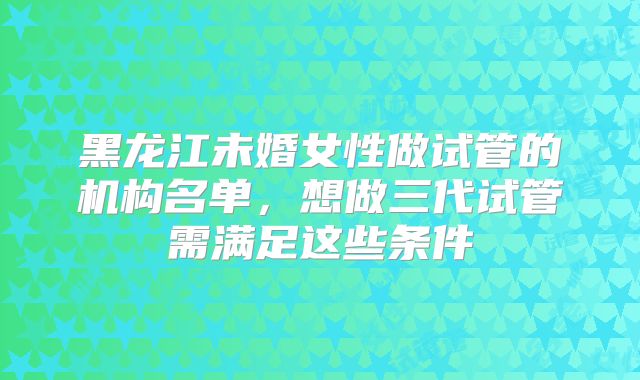 黑龙江未婚女性做试管的机构名单，想做三代试管需满足这些条件