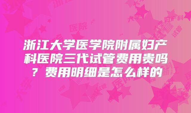 浙江大学医学院附属妇产科医院三代试管费用贵吗?费用明细是怎么样的