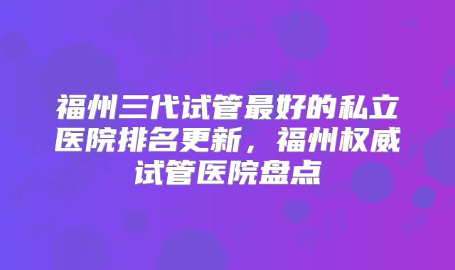 福州三代试管最好的私立医院排名更新,福州权威试管医院盘点