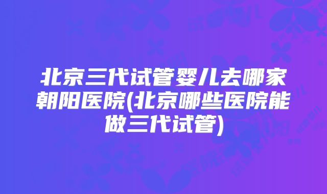 北京三代试管婴儿去哪家朝阳医院(北京哪些医院能做三代试管)