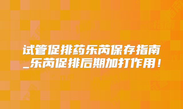 试管促排药乐芮保存指南_乐芮促排后期加打作用！