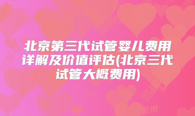 北京第三代试管婴儿费用详解及价值评估(北京三代试管大概费用)