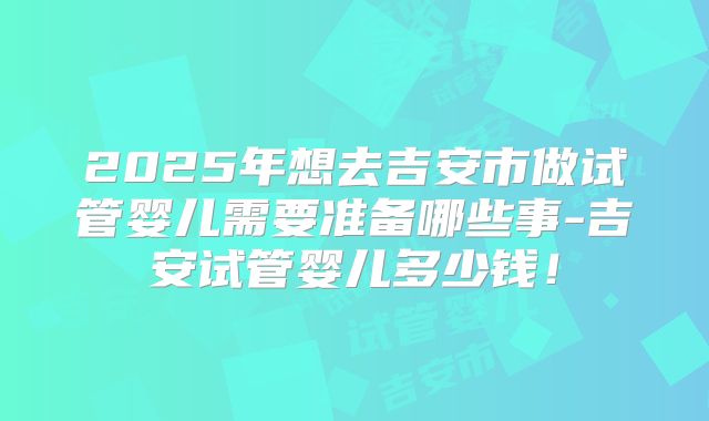 2025年想去吉安市做试管婴儿需要准备哪些事-吉安试管婴儿多少钱！